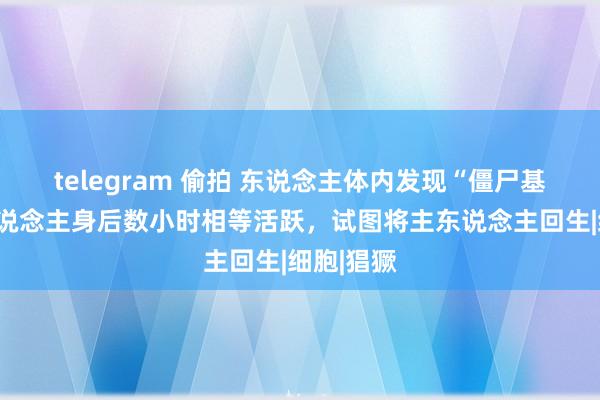 telegram 偷拍 东说念主体内发现“僵尸基因”，东说念主身后数小时相等活跃，试图将主东说念主回生|细胞|猖獗