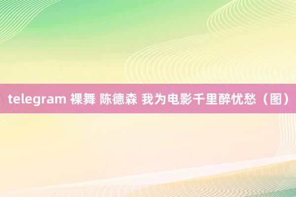 telegram 裸舞 陈德森 我为电影千里醉忧愁（图）