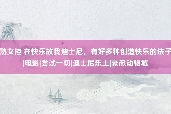 熟女控 在快乐故我迪士尼，有好多种创造快乐的法子|电影|尝试一切|迪士尼乐土|豪恣动物城