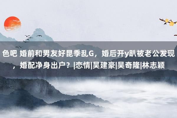 色吧 婚前和男友好昆季乱G，婚后开y趴被老公发现，婚配净身出户？|恋情|吴建豪|吴奇隆|林志颖