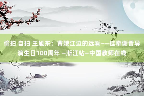 偷拍 自拍 王旭东：曹娥江边的远看——挂牵谢晋导演生日100周年 —浙江站—中国教师在线