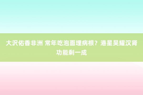 大沢佑香非洲 常年吃泡面埋病根？港星吴耀汉肾功能剩一成