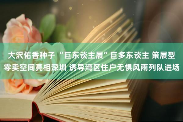 大沢佑香种子 “巨东谈主展”巨多东谈主 策展型零卖空间亮相深圳 诱导湾区住户无惧风雨列队进场