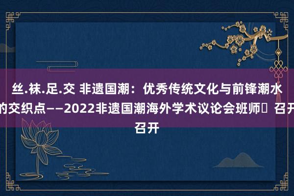 丝.袜.足.交 非遗国潮：优秀传统文化与前锋潮水的交织点——2022非遗国潮海外学术议论会班师​召开