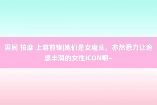 男同 按摩 上游前锋|她们是女魔头，亦然悉力让逸想丰润的女性ICON啊~