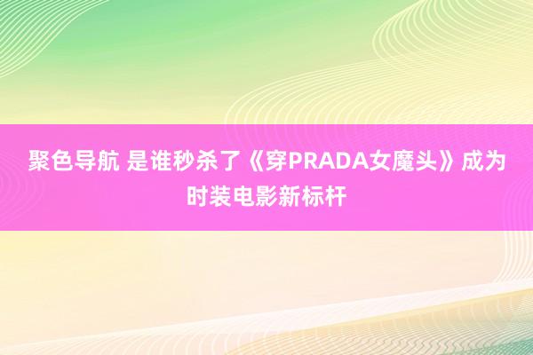 聚色导航 是谁秒杀了《穿PRADA女魔头》成为时装电影新标杆