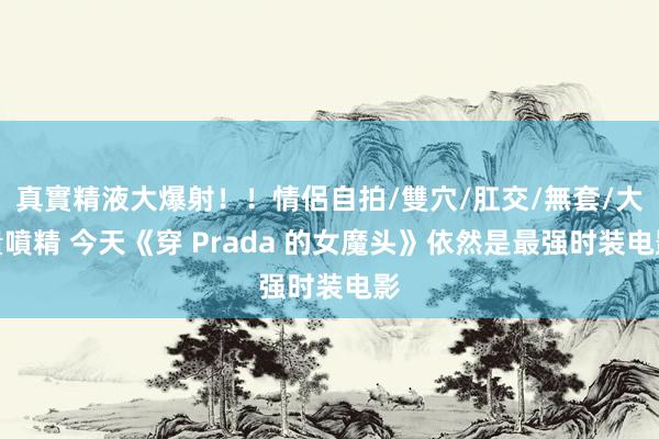 真實精液大爆射！！情侶自拍/雙穴/肛交/無套/大量噴精 今天《穿 Prada 的女魔头》依然是最强时装电影