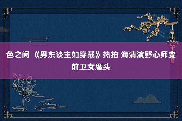 色之阁 《男东谈主如穿戴》热拍 海清演野心师变前卫女魔头