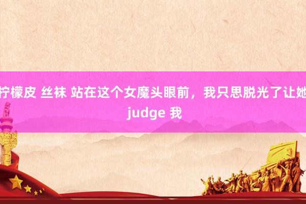 柠檬皮 丝袜 站在这个女魔头眼前，我只思脱光了让她 judge 我