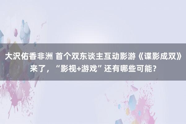 大沢佑香非洲 首个双东谈主互动影游《谍影成双》来了，“影视+游戏”还有哪些可能？