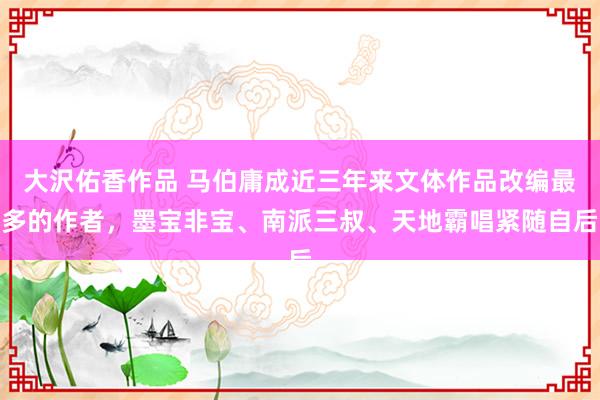 大沢佑香作品 马伯庸成近三年来文体作品改编最多的作者，墨宝非宝、南派三叔、天地霸唱紧随自后