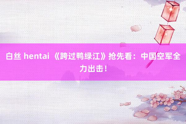 白丝 hentai 《跨过鸭绿江》抢先看：中国空军全力出击！