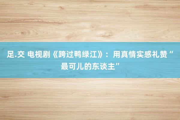 足.交 电视剧《跨过鸭绿江》：用真情实感礼赞“最可儿的东谈主”