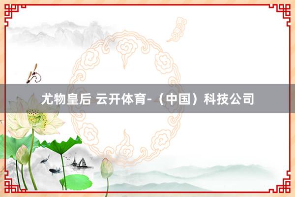 尤物皇后 云开体育-（中国）科技公司