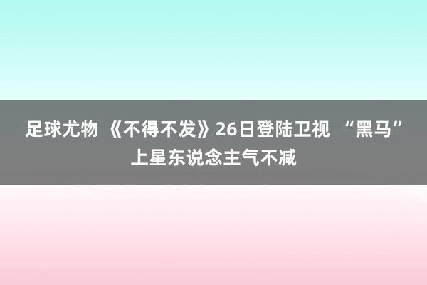 足球尤物 《不得不发》26日登陆卫视  “黑马”上星东说念主气不减