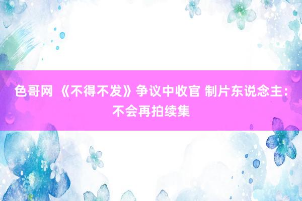 色哥网 《不得不发》争议中收官 制片东说念主：不会再拍续集