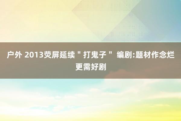 户外 2013荧屏延续＂打鬼子＂ 编剧:题材作念烂更需好剧