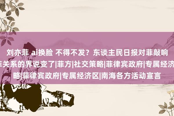 刘亦菲 ai换脸 不得不发？东谈主民日报对菲敲响“钟声”，中方对中菲关系的界说变了|菲方|社交策略|菲律宾政府|专属经济区|南海各方活动宣言