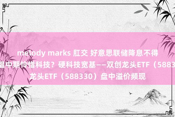 melody marks 肛交 好意思联储降息不得不发，为何机构提倡中期怜惜科技？硬科技宽基——双创龙头ETF（588330）盘中溢价频现