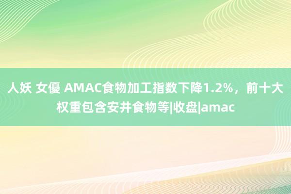 人妖 女優 AMAC食物加工指数下降1.2%，前十大权重包含安井食物等|收盘|amac