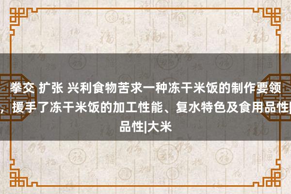 拳交 扩张 兴利食物苦求一种冻干米饭的制作要领专利，援手了冻干米饭的加工性能、复水特色及食用品性|大米