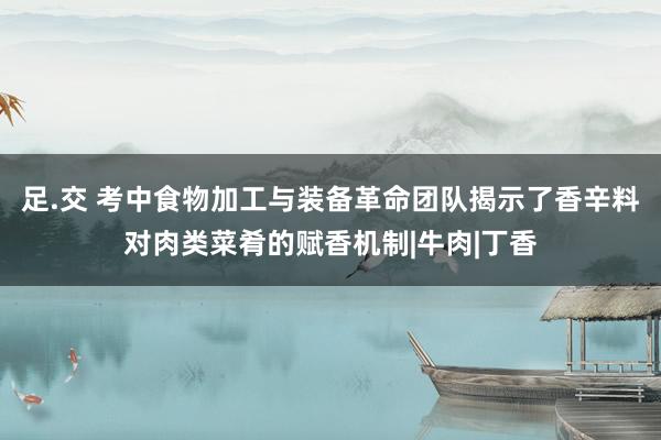 足.交 考中食物加工与装备革命团队揭示了香辛料对肉类菜肴的赋香机制|牛肉|丁香