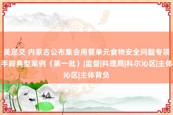 美足交 内蒙古公布集会用餐单元食物安全问题专项处理手脚典型案例（第一批）|监督|料理局|科尔沁区|主体背负