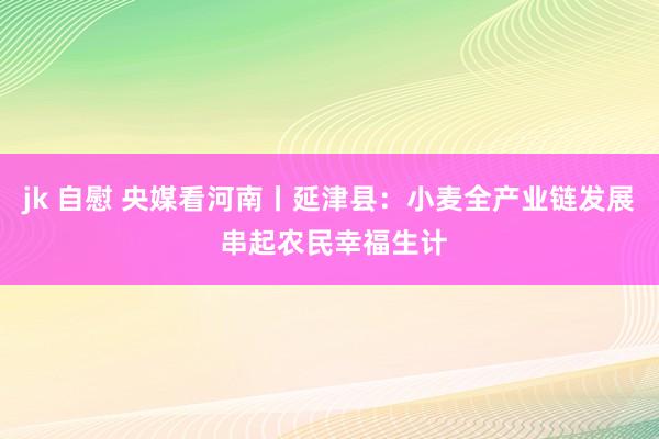 jk 自慰 央媒看河南丨延津县：小麦全产业链发展 串起农民幸福生计