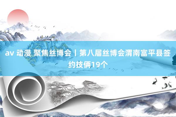 av 动漫 聚焦丝博会丨第八届丝博会渭南富平县签约技俩19个