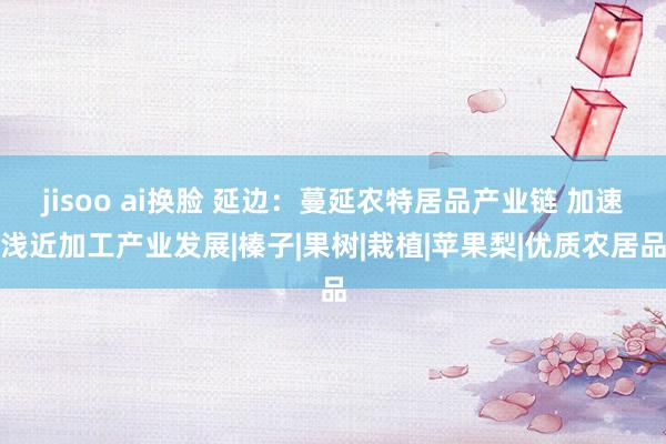 jisoo ai换脸 延边：蔓延农特居品产业链 加速浅近加工产业发展|榛子|果树|栽植|苹果梨|优质农居品