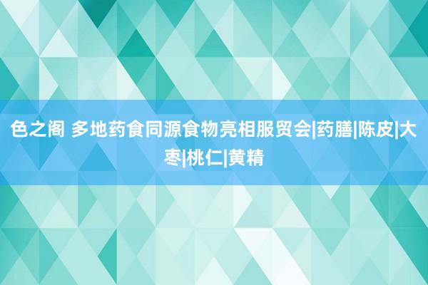 色之阁 多地药食同源食物亮相服贸会|药膳|陈皮|大枣|桃仁|黄精