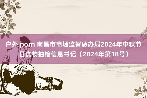 户外 porn 南昌市商场监督惩办局2024年中秋节日食物抽检信息书记（2024年第18号）