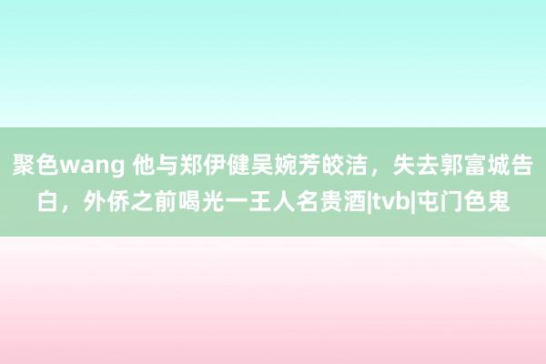 聚色wang 他与郑伊健吴婉芳皎洁，失去郭富城告白，外侨之前喝光一王人名贵酒|tvb|屯门色鬼