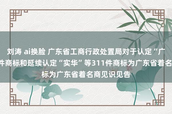 刘涛 ai换脸 广东省工商行政处置局对于认定“广福”等338件商标和延续认定“实华”等311件商标为广东省着名商见识见告