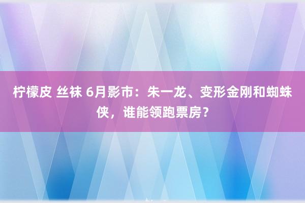 柠檬皮 丝袜 6月影市：朱一龙、变形金刚和蜘蛛侠，谁能领跑票房？