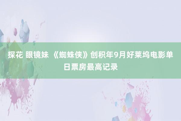 探花 眼镜妹 《蜘蛛侠》创积年9月好莱坞电影单日票房最高记录